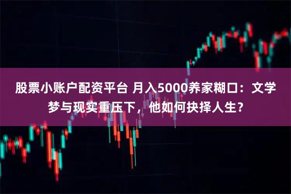 股票小账户配资平台 月入5000养家糊口：文学梦与现实重压下，他如何抉择人生？