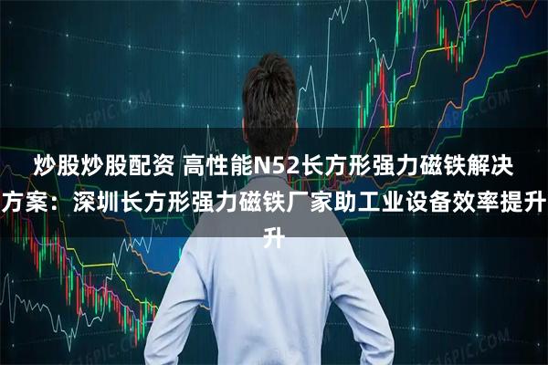 炒股炒股配资 高性能N52长方形强力磁铁解决方案：深圳长方形强力磁铁厂家助工业设备效率提升