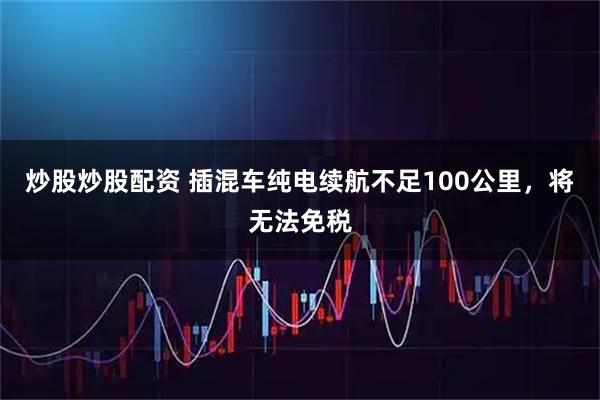 炒股炒股配资 插混车纯电续航不足100公里，将无法免税