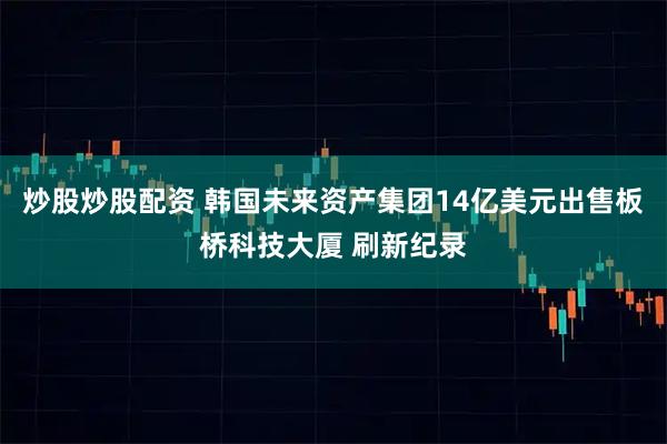 炒股炒股配资 韩国未来资产集团14亿美元出售板桥科技大厦 刷新纪录