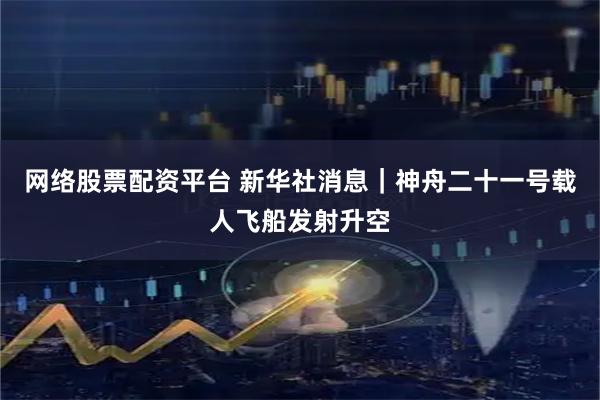 网络股票配资平台 新华社消息｜神舟二十一号载人飞船发射升空