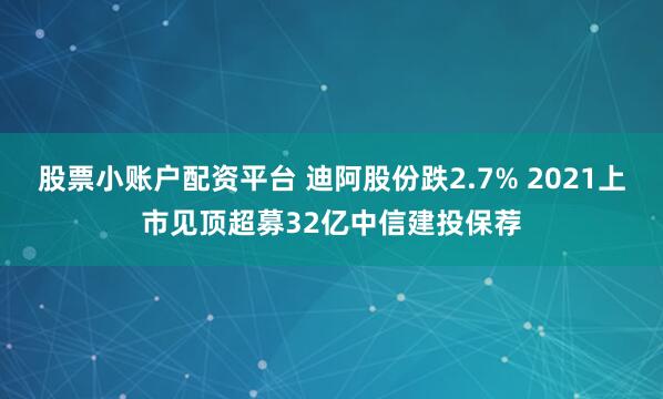 股票小账户配资平台 迪阿股份跌2.7% 2021上市见顶超募32亿中信建投保荐