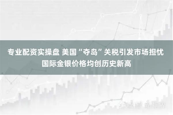 专业配资实操盘 美国“夺岛”关税引发市场担忧 国际金银价格均创历史新高