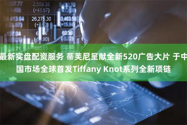 最新实盘配资服务 蒂芙尼呈献全新520广告大片 于中国市场全球首发Tiffany Knot系列全新项链