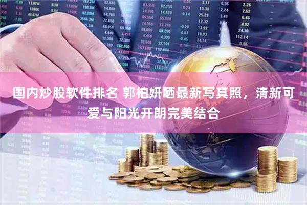 国内炒股软件排名 郭柏妍晒最新写真照，清新可爱与阳光开朗完美结合