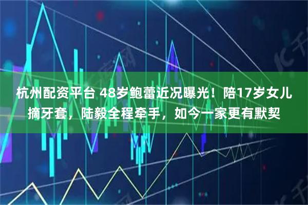 杭州配资平台 48岁鲍蕾近况曝光！陪17岁女儿摘牙套，陆毅全程牵手，如今一家更有默契