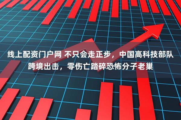 线上配资门户网 不只会走正步，中国高科技部队跨境出击，零伤亡踏碎恐怖分子老巢