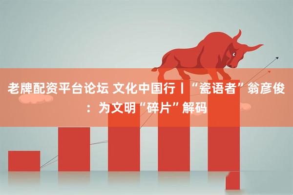 老牌配资平台论坛 文化中国行丨“瓷语者”翁彦俊：为文明“碎片”解码