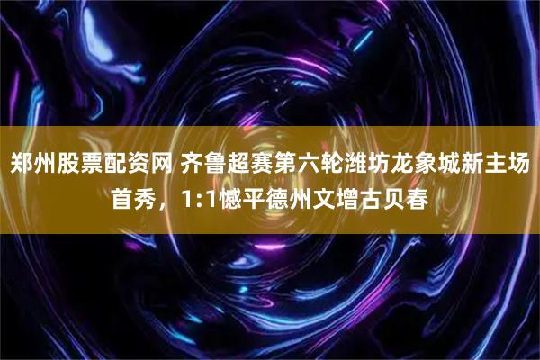 郑州股票配资网 齐鲁超赛第六轮潍坊龙象城新主场首秀，1:1憾平德州文增古贝春