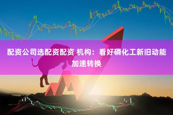 配资公司选配资配资 机构：看好磷化工新旧动能加速转换
