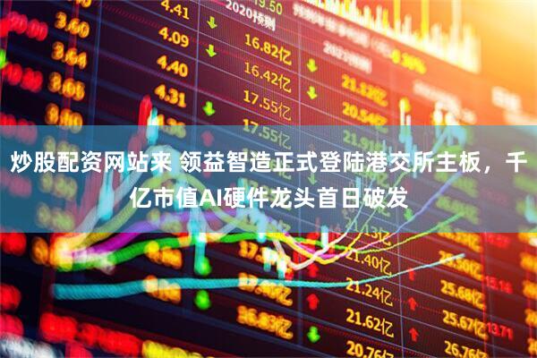 炒股配资网站来 领益智造正式登陆港交所主板，千亿市值AI硬件龙头首日破发