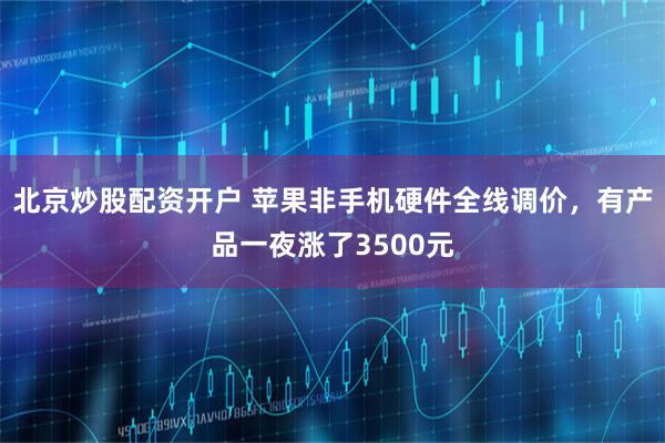 北京炒股配资开户 苹果非手机硬件全线调价，有产品一夜涨了3500元